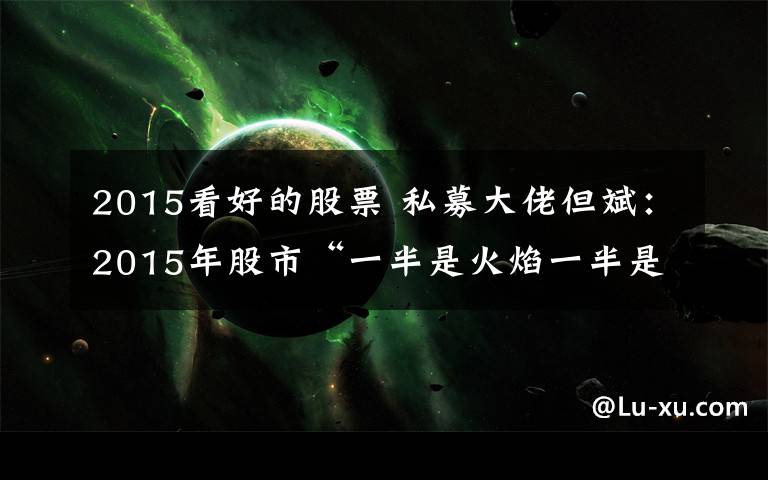 2015看好的股票 私募大佬但斌:2015年股市“一半是火焰一半是海水”!