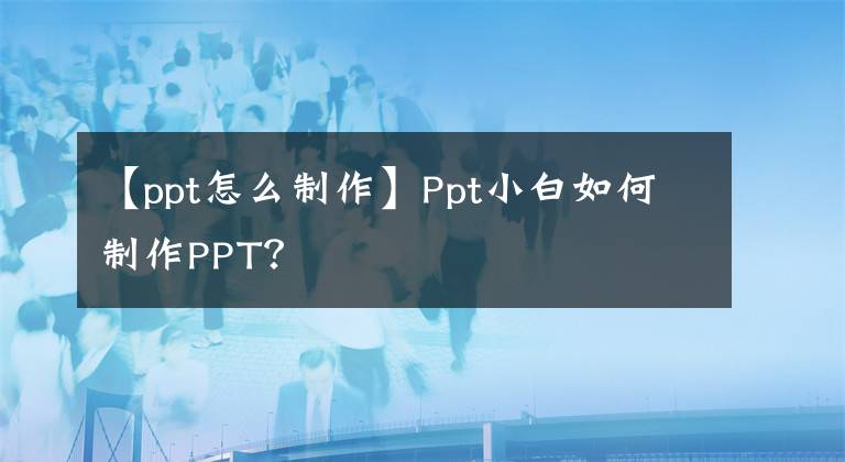 【ppt怎么制作】Ppt小白如何制作PPT？
