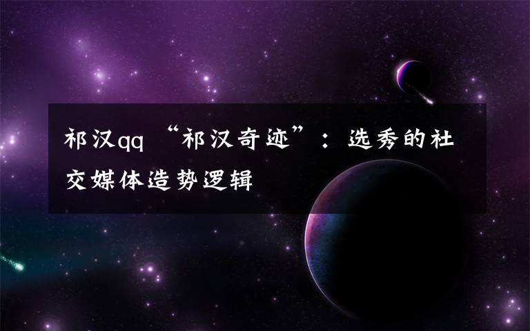 祁汉qq “祁汉奇迹”:选秀的社交媒体造势逻辑