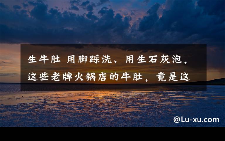生牛肚 用脚踩洗、用生石灰泡,这些老牌火锅店的牛肚,竟是这样“洗白”的!