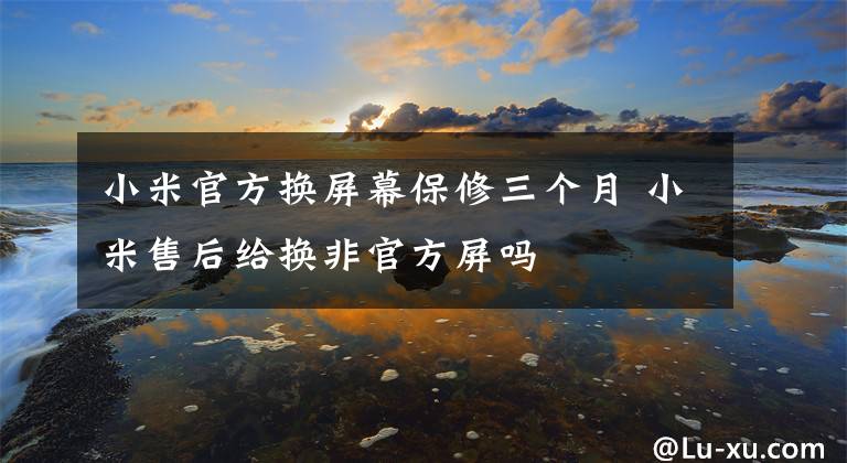 小米官方换屏幕保修三个月 小米售后给换非官方屏吗
