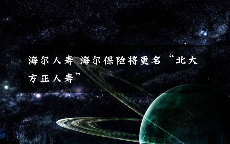 海尔人寿 海尔保险将更名“北大方正人寿”