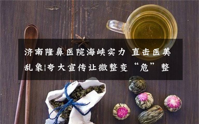 济南隆鼻医院海峡实力 直击医美乱象|夸大宣传让微整变“危”整 济南海峡整形“榜上有名”