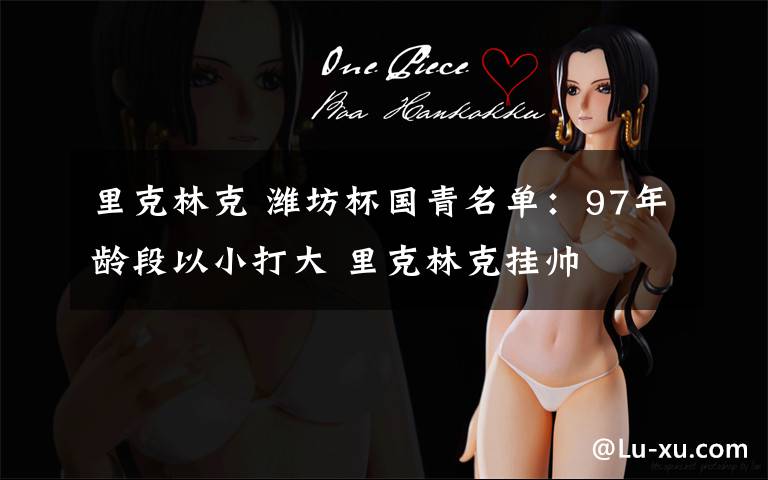 里克林克 潍坊杯国青名单:97年龄段以小打大 里克林克挂帅