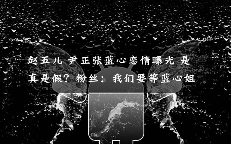 赵五儿 尹正张蓝心恋情曝光 是真是假？粉丝：我们要等蓝心姐亲自承认