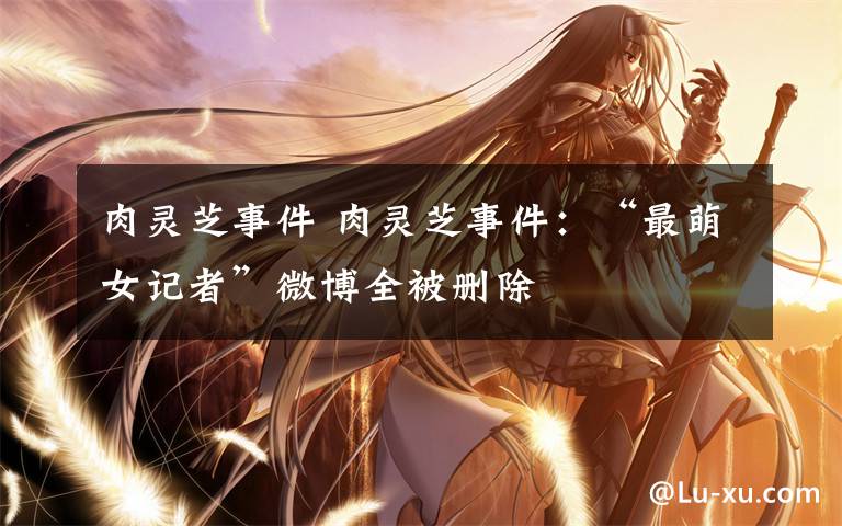肉灵芝事件 肉灵芝事件:“最萌女记者”微博全被删除