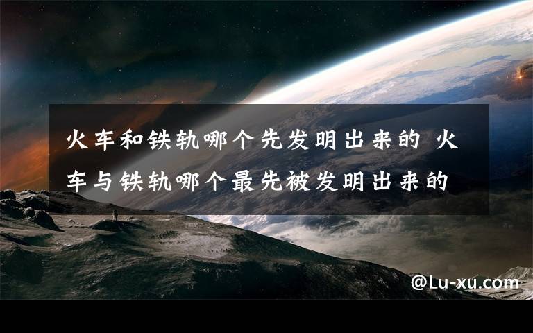火车和铁轨哪个先发明出来的 火车与铁轨哪个最先被发明出来的