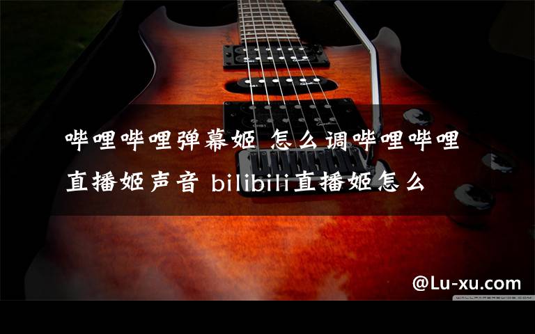 哔哩哔哩弹幕姬 怎么调哔哩哔哩直播姬声音 bilibili直播姬怎么调节麦克风【详细介绍】