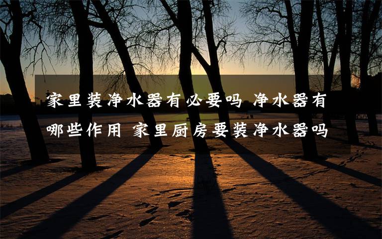 家里装净水器有必要吗 净水器有哪些作用 家里厨房要装净水器吗【详细介绍】