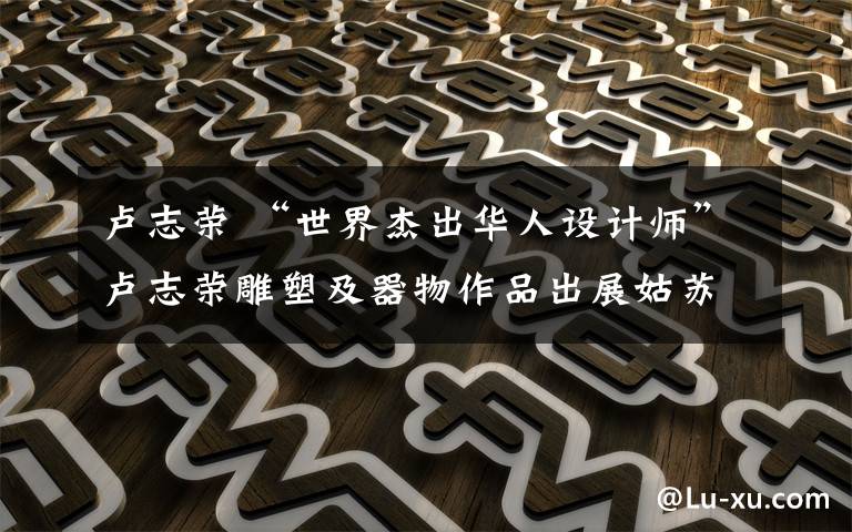卢志荣 “世界杰出华人设计师”卢志荣雕塑及器物作品出展姑苏