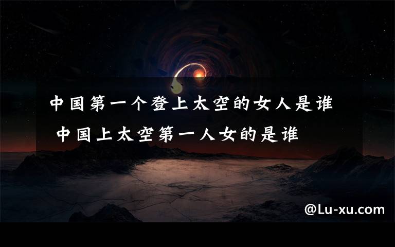 中国第一个登上太空的女人是谁 中国上太空第一人女的是谁