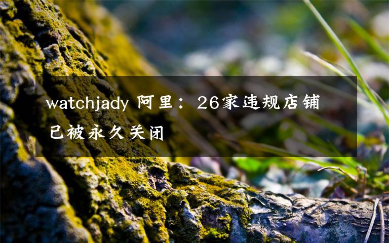 watchjady 阿里:26家违规店铺已被永久关闭