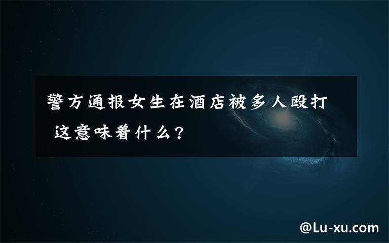 警方通报女生在酒店被多人殴打 这意味着什么?