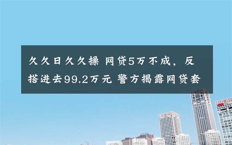 久久日久久操 网贷5万不成,反搭进去99.2万元 警方揭露网贷套路