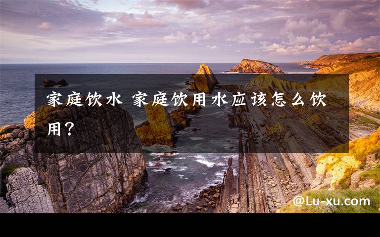 家庭饮水 家庭饮用水应该怎么饮用?