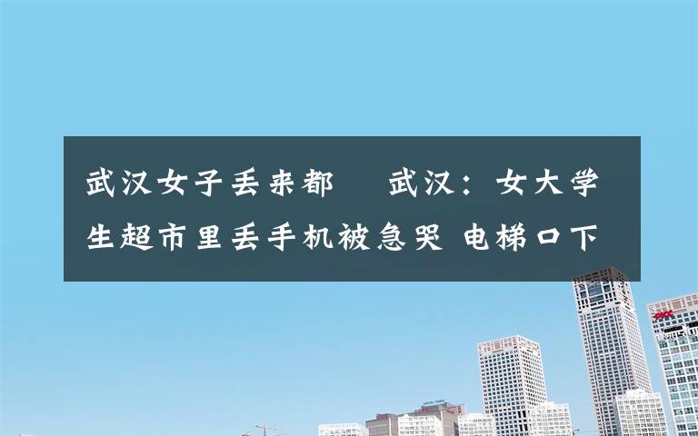 武汉女子丢来都巿 武汉:女大学生超市里丢手机被急哭 电梯口下跪求归还