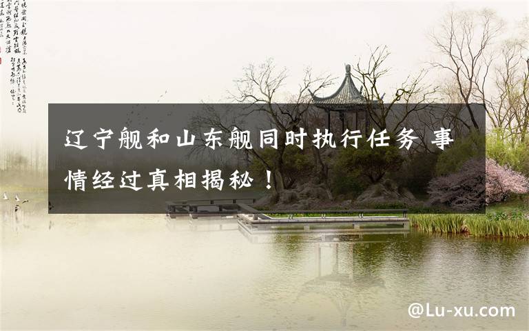辽宁舰和山东舰同时执行任务 事情经过真相揭秘!