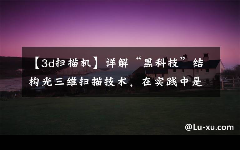 【3d扫描机】详解“黑科技”结构光三维扫描技术,在实践中是如何应用的?