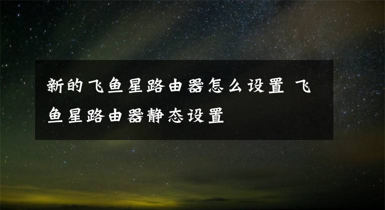 新的飞鱼星路由器怎么设置 飞鱼星路由器静态设置