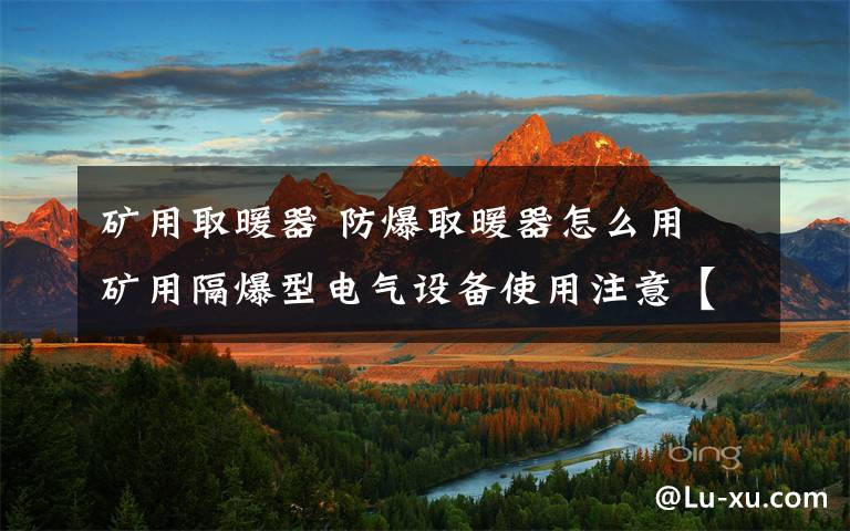 矿用取暖器 防爆取暖器怎么用 矿用隔爆型电气设备使用注意【详解】