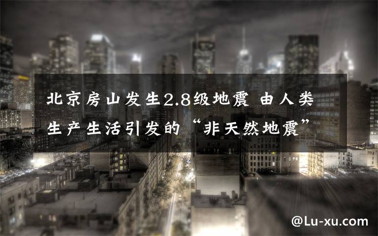北京房山发生2.8级地震 由人类生产生活引发的“非天然地震”