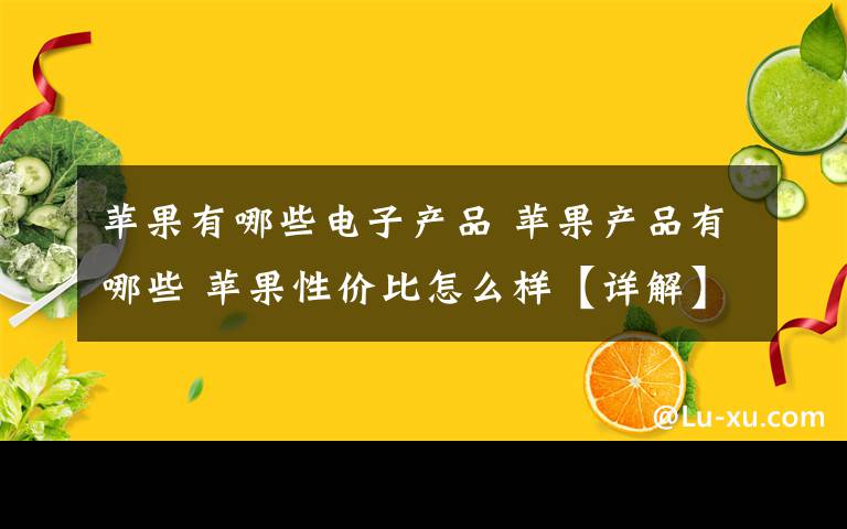 苹果有哪些电子产品 苹果产品有哪些 苹果性价比怎么样【详解】