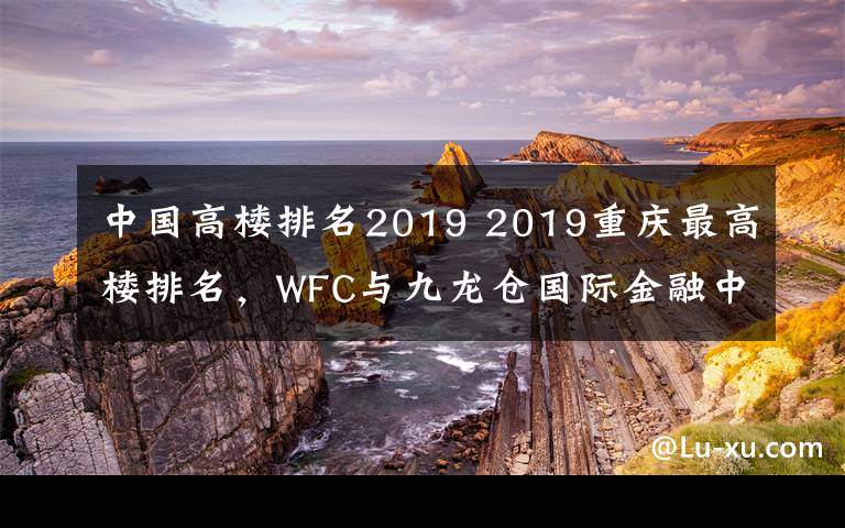中国高楼排名2019 2019重庆最高楼排名,WFC与九龙仓国际金融中心并列第二