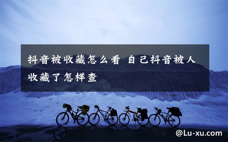 抖音被收藏怎么看 自己抖音被人收藏了怎样查