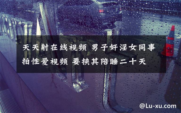 天天射在线视频 男子奸淫女同事拍性爱视频 要挟其陪睡二十天