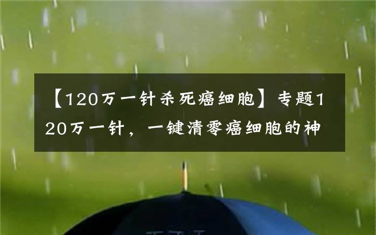【120万一针杀死癌细胞】专题120万一针,一键清零癌细胞的神药来了,钱在哪?