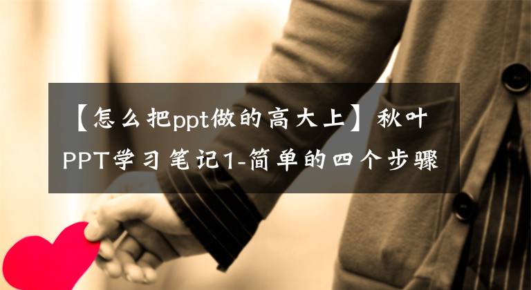 【怎么把ppt做的高大上】秋叶PPT学习笔记1-简单的四个步骤可以让PPT秒变大。