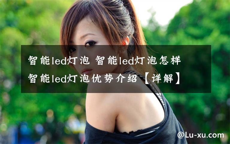 智能led灯泡 智能led灯泡怎样 智能led灯泡优势介绍【详解】