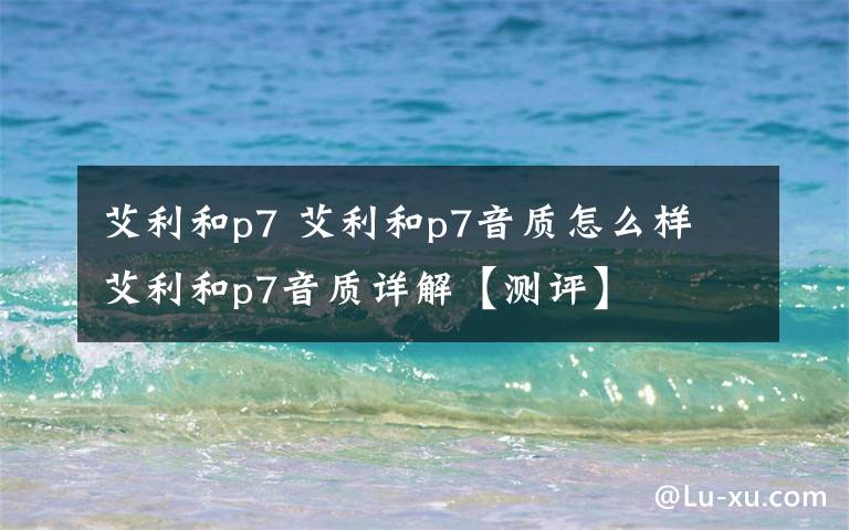 艾利和p7 艾利和p7音质怎么样 艾利和p7音质详解【测评】