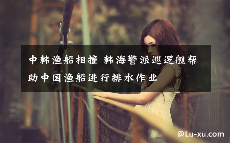 中韩渔船相撞 韩海警派巡逻舰帮助中国渔船进行排水作业