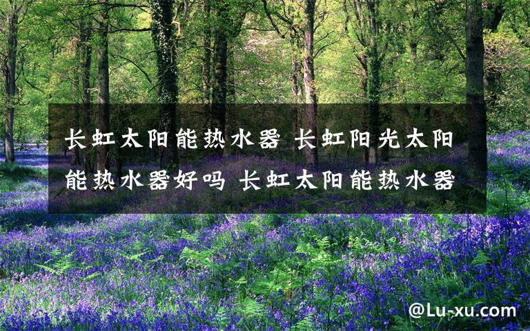 长虹太阳能热水器 长虹阳光太阳能热水器好吗 长虹太阳能热水器性能介绍