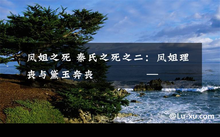 凤姐之死 秦氏之死之二:凤姐理丧与黛玉奔丧              ——红楼咀语之14
