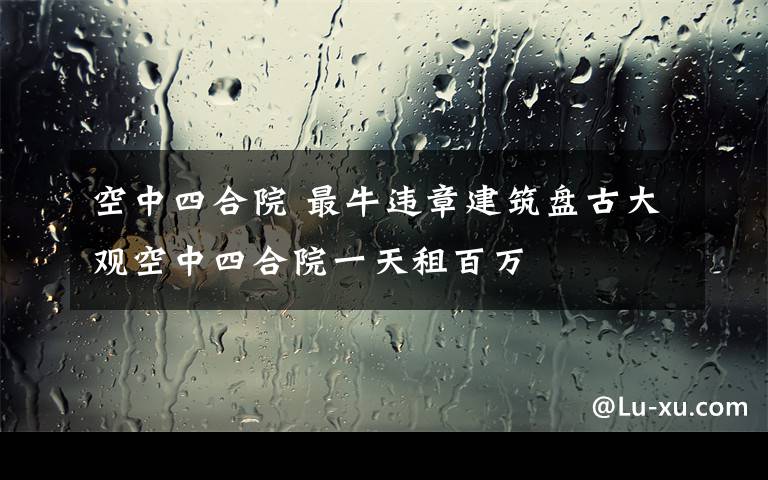 空中四合院 最牛违章建筑盘古大观空中四合院一天租百万