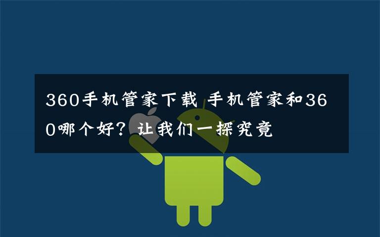 360手机管家下载 手机管家和360哪个好?让我们一探究竟