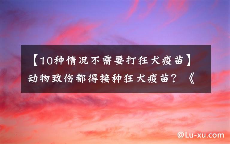 【10种情况不需要打狂犬疫苗】动物致伤都得接种狂犬疫苗?《规范》明确这些咬伤不用接种疫苗