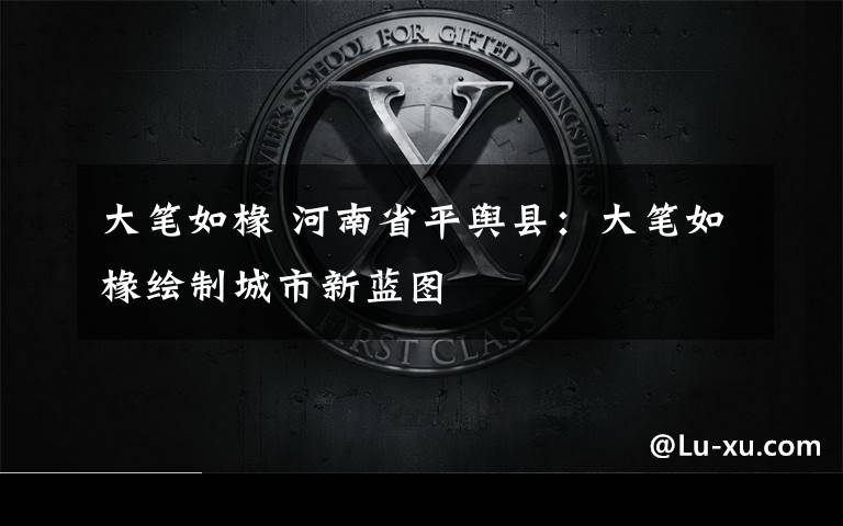 大笔如椽 河南省平舆县：大笔如椽绘制城市新蓝图