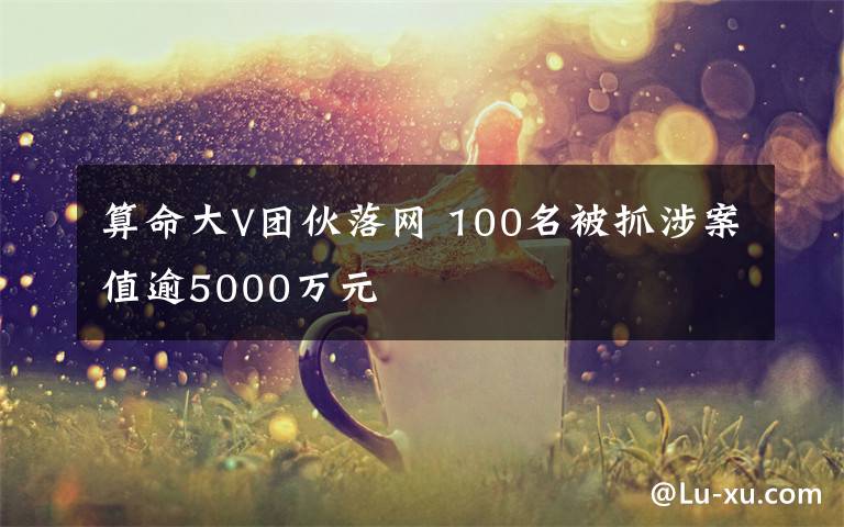 算命大V团伙落网 100名被抓涉案值逾5000万元
