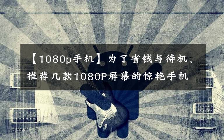 【1080p手机】为了省钱与待机,推荐几款1080P屏幕的惊艳手机