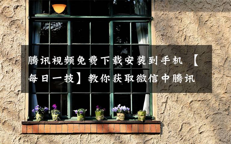 腾讯视频免费下载安装到手机 【每日一技】教你获取微信中腾讯视频地址并下载到手机里