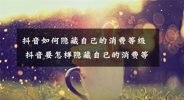 抖音如何隐藏自己的消费等级 抖音要怎样隐藏自己的消费等级