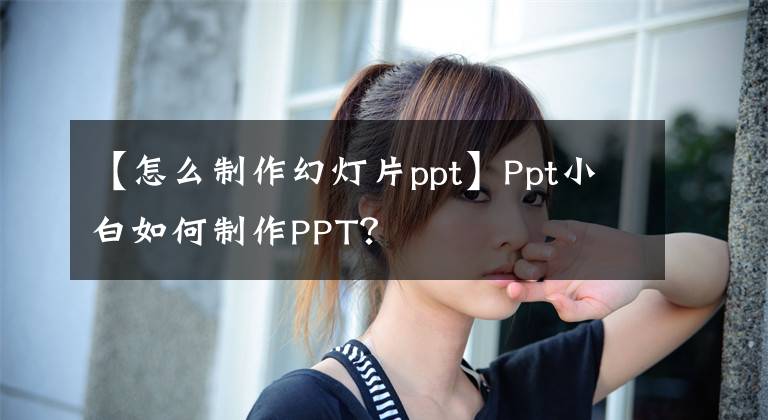 【怎么制作幻灯片ppt】Ppt小白如何制作PPT?