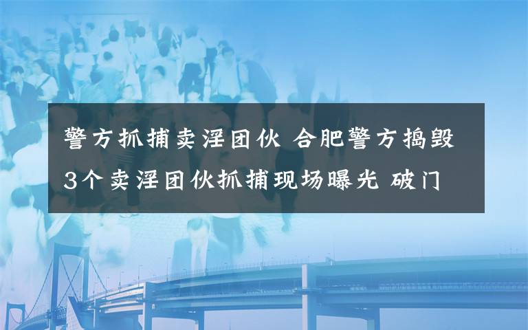 警方抓捕卖淫团伙 合肥警方捣毁3个卖淫团伙抓捕现场曝光 破门而入时画面辣眼