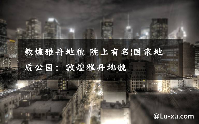 敦煌雅丹地貌 陇上有名|国家地质公园:敦煌雅丹地貌