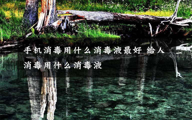 手机消毒用什么消毒液最好 给人消毒用什么消毒液