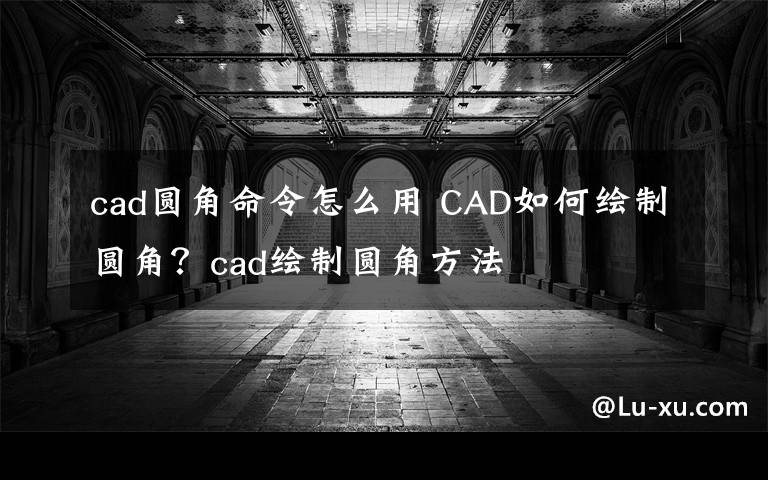 cad圆角命令怎么用 CAD如何绘制圆角?cad绘制圆角方法