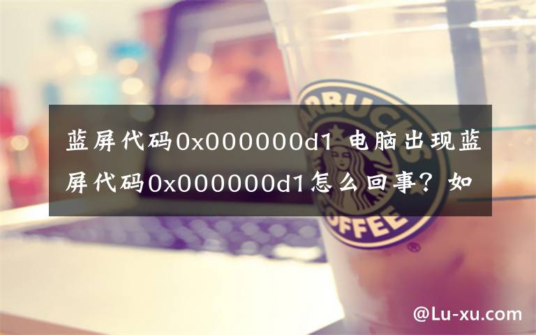 蓝屏代码0x000000d1 电脑出现蓝屏代码0x000000d1怎么回事?如何解决?